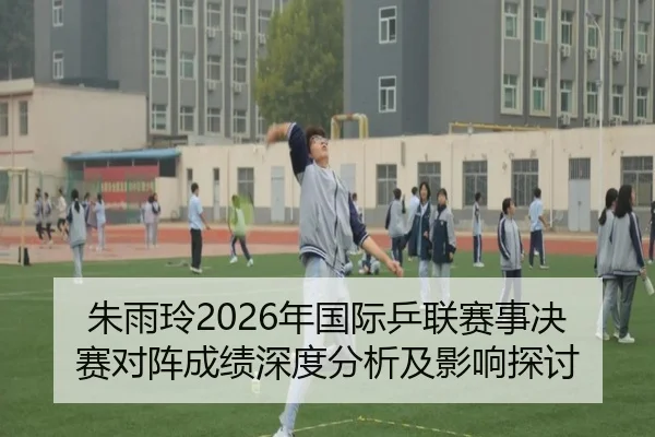 朱雨玲2026年国际乒联赛事决赛对阵成绩深度分析及影响探讨
